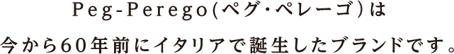 Peg-Perego（ペグ・ペレーゴ）は今から60年前にイタリアで誕生したブランドです。