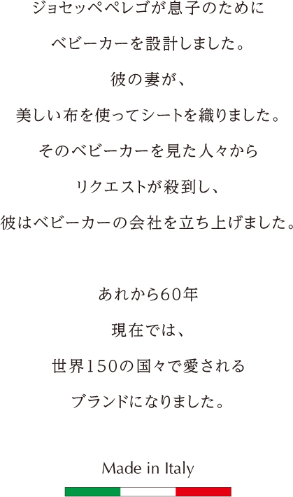 ジョセッペペレゴが息子のためにベビーカーを設計しました。彼の妻が、美しい布を使ってシートを織りました。そのベビーカーを見た人々からリクエストが殺到し、彼はベビーカーの会社を立ち上げました。あれから60年。現在では、世界150の国々で愛されるブランドになりました。